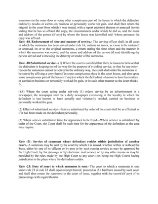 summons on the outer door or some other conspicuous part of the house in which the defendant
ordinarily resides or carries on business or personally works for gain, and shall then return the
original to the court from which it was issued, with a report endorsed thereon or annexed thereto
stating that he has so affixed the copy, the circumstances under which he did so, and the name
and address of the person (if any) by whom the house was identified and ‘whose presence the
copy was affixed.
Rule -18. Endorsement of time and manner of service.- The serving officer shall, in all cases
in which the summons has been served under rule 16, endorse or annex, or cause to be endorsed
or annexed, on or to the original summons, a return stating the time when and the manner in
which the summons was served, and the name and address of the person (if any) identifying the
person served and witnessing the delivery or tender of the summons.

Rule -20:Substituted service.- (1) Where the court is satisfied that there is reason to believe that
the defendant is keeping out of the way for the purpose of avoiding service, or that for any other
reason the summons cannot be served in the ordinary way, the court shall order the summons to
be served by affixing a copy thereof in some conspicuous place in the court house, and also upon
some conspicuous part of the house (if any) in which the defendant is known to have last resided
or carried on business or personally worked for gain, or in such other manner as the court thinks
fit.

(1A) Where the court acting under sub-rule (1) orders service by an advertisement in a
newspaper, the newspaper shall be a daily newspaper circulating in the locality in which the
defendant is last known to have actually and voluntarily resided, carried on business or
personally worked for gain.

(2) Effect of substituted service—Service substituted by order of the court shall be as effectual as
if it had been made on the defendant personally.

(3) Where service substituted, time for appearance to be fixed—Where service is substituted by
order of the Court, the Court shall fix such time for the appearance of the defendant as the case
may require.



Rule -21: Service of summons where defendant resides within jurisdiction of another
court.- A summons may be sent by the court by which it is issued, whether within or without the
State, either by one of its officers or by post or by such courier service as may be approved by
the High Court, by fax message or by electronic mail service or by any other means as may be
provided by the rules made by the High Court to any court (not being the High Court) having
jurisdiction in the place where the defendant resides.

Rule -23: Duty of court to which summons is sent.- The court to which a summons is sent
under rule 21 or rule 22 shall, upon receipt thereof, proceed as if it had been issued by such court
and shall then return the summons to the court of issue, together with the record (if any) of its
proceedings with regard thereto.
 
