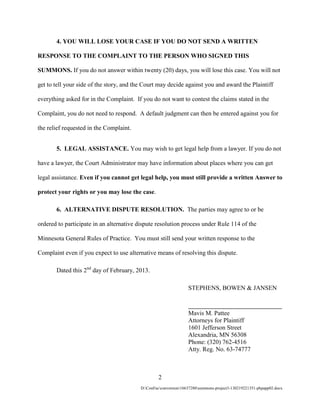 4. YOU WILL LOSE YOUR CASE IF YOU DO NOT SEND A WRITTEN

RESPONSE TO THE COMPLAINT TO THE PERSON WHO SIGNED THIS

SUMMONS. If you do not answer within twenty (20) days, you will lose this case. You will not

get to tell your side of the story, and the Court may decide against you and award the Plaintiff

everything asked for in the Complaint. If you do not want to contest the claims stated in the

Complaint, you do not need to respond. A default judgment can then be entered against you for

the relief requested in the Complaint.


       5. LEGAL ASSISTANCE. You may wish to get legal help from a lawyer. If you do not

have a lawyer, the Court Administrator may have information about places where you can get

legal assistance. Even if you cannot get legal help, you must still provide a written Answer to

protect your rights or you may lose the case.

       6. ALTERNATIVE DISPUTE RESOLUTION. The parties may agree to or be

ordered to participate in an alternative dispute resolution process under Rule 114 of the

Minnesota General Rules of Practice. You must still send your written response to the

Complaint even if you expect to use alternative means of resolving this dispute.

       Dated this 2nd day of February, 2013.

                                                                  STEPHENS, BOWEN & JANSEN

                                                                  ______________________________
                                                                  Mavis M. Pattee
                                                                  Attorneys for Plaintiff
                                                                  1601 Jefferson Street
                                                                  Alexandria, MN 56308
                                                                  Phone: (320) 762-4516
                                                                  Atty. Reg. No. 63-74777



                                                   2
                                          D:ConFacconversion16637280summons-project3-130219221351-phpapp02.docx
 