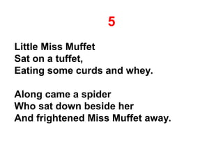 5
Little Miss Muffet
Sat on a tuffet,
Eating some curds and whey.
Along came a spider
Who sat down beside her
And frightened Miss Muffet away.
 