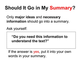 Should It Go in My Summary?
Only major ideas and necessary
information should go into a summary.
Ask yourself:
“Do you need this information to
understand the text?”
If the answer is yes, put it into your own
words in your summary.
 