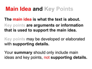 Main Idea and Key Points
The main idea is what the text is about.
Key points are arguments or information
that is used to support the main idea.
Key points may be developed or elaborated
with supporting details.
Your summary should only include main
ideas and key points, not supporting details.
 