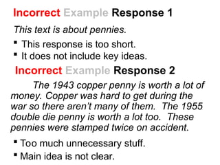 Incorrect Example Response 2
The 1943 copper penny is worth a lot of
money. Copper was hard to get during the
war so there aren’t many of them. The 1955
double die penny is worth a lot too. These
pennies were stamped twice on accident.
 Too much unnecessary stuff.
 Main idea is not clear.
Incorrect Example Response 1
This text is about pennies.
 This response is too short.
 It does not include key ideas.
 
