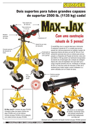10 www.sumner.comCAVALETES COM CABEÇOTE V GRANDE
Dois suportes para tubos grandes capazes
de suportar 2500 lb. (1135 kg) cada!
Tubo máximo de
36" (90 cm)
Tubo mínimo de
4" (10 cm)
Com uma construção
robusta de 5 pernas!
O versátil Max Jax é o suporte ideal para o fabricante.
O cabeçote V grande de 12" e o projeto para serviço
pesado de 5 pernas proporciona ao soldador margem de
segurança máxima de tubos com até 36" (90 cm). Com
acessórios opcionais tais como os rodízios para serviço
pesado e o Dispositivo de Fixação da Sumner, tubos com
até 2500 lb (1135 kg) podem ser facilmente transportados
da estante de armazenagem até a estação de soldagem
depois até a doca de expedição. Isso quer dizer que a
carga é erguida somente uma vez, resultando na redução
de 50% ou mais dos custos de manuseio. O Max Jax é
excelente para nivelar cargas a serem instaladas ou a
serem utilizadas com um virador de tubos.
V grande de 12"
Ajuste fino por meio
de rolamento
Construção es-
tável e robusta
com 5 pernas
Rodízios grandes
opcionais de 8"
Freio
de ação
rápida
Corrente opcional
de retenção de
tubos
Modelos
opcionais
de rodas
Kit Max Jax Nº 1 (número de peça 781403)
Consiste no Max Jax básico (número de
peça 781460) com o kit de rodízios
(número de peça 781464) e kit do cabeçote
com rolete (número de peça 781406).
Na oficina ou na realização
de tarefas, movimentar tubos
com grande comprimento
pode ser feito rapidamente
com Max Jax!
Mostrado com o Dispositivo de fixação (número de peça 781050) opcional
 