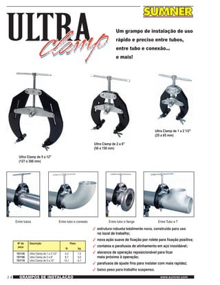 14 www.sumner.comGRAMPOS DE INSTALAÇÃO
Um grampo de instalação de uso
rápido e preciso entre tubos,
entre tubo e conexão…
e mais!
Ultra Clamp de 5 a 12"
(127 a 300 mm)
Ultra Clamp de 2 a 6"
(50 a 150 mm)
Ultra Clamp de 1 a 2 1/2"
(25 a 65 mm)
Entre tubos Entre tubo e conexão Entre tubo e flange Entre Tubo e T
Nº de
peça
Descrição Peso
lb kg
781130
781150
781170
Ultra Clamp de 1 a 2 1/2"
Ultra Clamp de 2 a 6"
Ultra Clamp de 5 a 12"
3,3
8,7
15,1
1,5
4,0
6,7
3	 estrutura robusta totalmente nova, construída para uso
	 no local de trabalho;
3	 nova ação suave de fixação por rolete para fixação positiva;
3	 contatos e parafusos de alinhamento em aço inoxidável;
3	 alavanca de operação reposicionável para ficar
	 mais próximo à operação;
3	 parafusos de ajuste fino para instalar com mais rapidez;
3	 baixo peso para trabalho suspenso.
 