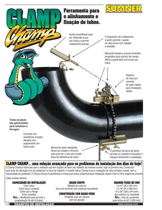 16 www.sumner.comGRAMPOS DE INSTALAÇÃO
Ferramenta para
o alinhamento e
fixação de tubos.
Ajuste recartilhado para
ser utilizando luvas
nas mãos e permitir
nivelamento preciso
O dispositivo de nivelamento
e apoio permite o ajuste
de vãos livres com rapidez
e exatidão
Manípulo forjado e porcas borboleta
projetados para serviço de campo
difícil e ajuste fácil com luvas nas
mãos
Sistema
de trava por
corrente
de ação rápida
para instalação
rápida
Todas as peças
são galvanizadas
para resistirem à
ferrugem
Corrente com
resistência à tração
elevada com
acabamento em
óxido preto Barras de apoio alargadas
fáceis de instalar e remover
para permitir o uso com ampla
faixa de diâmetros de tubos
CLAMP CHAMP… uma solução avançada para os problemas de instalação dos dias de hoje!
O Clamp Champ é fabricado para o soldador que tem orgulho de fazer seu trabalho da maneira correta, logo na primeira vez. Construído
para anos de utilização livre de problemas no local de trabalho, o versátil Clamp Champ torna a instalação de tubos simples e exata, sem a
necessidade de ajudantes. O Clamp Champ é semelhante à morsa para tubos proporcionando instalação rápida e fácil e firme engate da corrente.
Cada modelo oferece:
O parafuso da barra de apoio
permite ao soldador enquadrar e
espaçar facilmente a instalação
CAPACIDADE DE INSTALAÇÃO
Entre tubos
Entre tubo e conexão
Entre tubo e flange
Entre conexões
Mais… Modificado para permitir a
programação de até 40 tubos!
BAIXO CUSTO
Metade do custo do
bloco de terminais sem parafuso equivalente
CONSTRUÇÃO COM BAIXO PESO
Projetado para ser robusto
sem ser pesado
GRANDE FAIXA DE USO
1 a 10" (25 a 254 mm)
1 a 16" (25 a 406 mm)
10 a 36" (254 a 914 mm)
Aço carbono ou inoxidável
Mais… Kits de conversão
para tubos de 48" (1200 mm)!
 