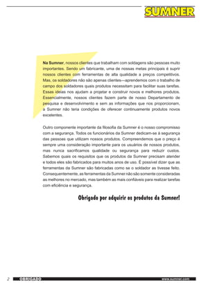2 www.sumner.comOBRIGADO
Na Sumner, nossos clientes que trabalham com soldagens são pessoas muito
importantes. Sendo um fabricante, uma de nossas metas principais é suprir
nossos clientes com ferramentas de alta qualidade a preços competitivos.
Mas, os soldadores não são apenas clientes—aprendemos com o trabalho de
campo dos soldadores quais produtos necessitam para facilitar suas tarefas.
Essas ideias nos ajudam a projetar e construir novos e melhores produtos.
Essencialmente, nossos clientes fazem parte de nosso Departamento de
pesquisa e desenvolvimento e sem as informações que nos proporcionam,
a Sumner não teria condições de oferecer continuamente produtos novos
excelentes.
Outro componente importante da filosofia da Sumner é o nosso compromisso
com a segurança. Todos os funcionários da Sumner dedicam-se à segurança
das pessoas que utilizam nossos produtos. Compreendemos que o preço é
sempre uma consideração importante para os usuários de nossos produtos,
mas nunca sacrificamos qualidade ou segurança para reduzir custos.
Sabemos quais os requisitos que os produtos da Sumner precisam atender
e todos eles são fabricados para muitos anos de uso. É possível dizer que as
ferramentas da Sumner são fabricadas como se o soldador as tivesse feito.
Consequentemente, as ferramentas da Sumner não são somente consideradas
as melhores no mercado, mas também as mais confiáveis para realizar tarefas
com eficiência e segurança.
Obrigado por adquirir os produtos da Sumner!
 