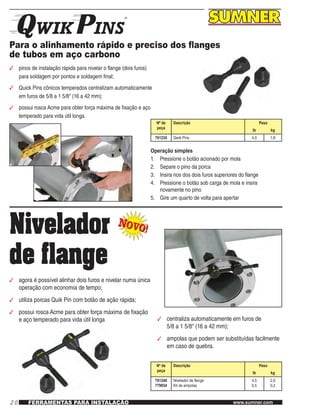 20 www.sumner.comFERRAMENTAS PARA INSTALAÇÃO
Para o alinhamento rápido e preciso dos flanges
de tubos em aço carbono
3	 pinos de instalação rápida para nivelar o flange (dois furos)
para soldagem por pontos e soldagem final;
3	 Quick Pins cônicos temperados centralizam automaticamente
em furos de 5/8 a 1 5/8" (16 a 42 mm);
3	 possui rosca Acme para obter força máxima de fixação e aço
temperado para vida útil longa.
Nº de
peça
Descrição Peso
lb kg
781235 Qwik Pins 4,0 1,8
Operação simples
1.	 Pressione o botão acionado por mola
2.	 Separe o pino da porca
3.	 Insira nos dos dois furos superiores do flange
4.	 Pressione o botão sob carga de mola e insira
novamente no pino
5.	 Gire um quarto de volta para apertar
Nivelador
de flange
NOVO!
NOVO!
3	 agora é possível alinhar dois furos e nivelar numa única
operação com economia de tempo;
3	 utiliza porcas Quik Pin com botão de ação rápida;
3	 possui rosca Acme para obter força máxima de fixação
e aço temperado para vida útil longa 3	 centraliza automaticamente em furos de
5/8 a 1 5/8" (16 a 42 mm);
3	 ampolas que podem ser substituídas facilmente
em caso de quebra.
Nº de
peça
Descrição Peso
lb kg
781240
779934
Nivelador de flange
Kit de ampolas
4,5
0,5
2,0
0,2
 