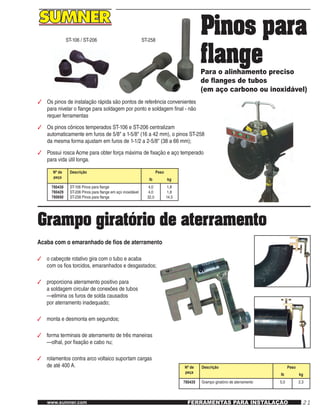 21www.sumner.com FERRAMENTAS PARA INSTALAÇÃO
Pinos para
flangePara o alinhamento preciso
de flanges de tubos
(em aço carbono ou inoxidável)
ST-258ST-106 / ST-206
3	 Os pinos de instalação rápida são pontos de referência convenientes
para nivelar o flange para soldagem por ponto e soldagem final - não
requer ferramentas
3	 Os pinos cônicos temperados ST-106 e ST-206 centralizam
automaticamente em furos de 5/8" a 1-5/8" (16 a 42 mm), o pinos ST-258
da mesma forma ajustam em furos de 1-1/2 a 2-5/8" (38 a 66 mm);
3	 Possui rosca Acme para obter força máxima de fixação e aço temperado
para vida útil longa.
Nº de
peça
Descrição Peso
lb kg
780430
780429
780650
ST-106 Pinos para flange
ST-206 Pinos para flange em aço inoxidável
ST-258 Pinos para flange
4,0
4,0
32,0
1,8
1,8
14,5
Grampo giratório de aterramento
Acaba com o emaranhado de fios de aterramento
3	 o cabeçote rotativo gira com o tubo e acaba
com os fios torcidos, emaranhados e desgastados;
3	 proporciona aterramento positivo para
a soldagem circular de conexões de tubos
—elimina os furos de solda causados
por aterramento inadequado;
3	 monta e desmonta em segundos;
3	 forma terminais de aterramento de três maneiras
—olhal, por fixação e cabo nu;
3	 rolamentos contra arco voltaico suportam cargas
de até 400 A. Nº de
peça
Descrição Peso
lb kg
780435 Grampo giratório de aterramento 5,0 2,3
 