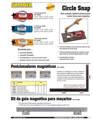 25www.sumner.com FERRAMENTAS PARA INSTALAÇÃO
Circle Snap
Uma solução rápida e precisa para
cortar furos com maçarico.
NOVO!
NOVO!
Circle Snap grande
NP 784560
2 7/16", 2 9/16", 2 11/16", 2 13/16
(62 mm, 65 mm, 68 mm, 71 mm)
Circle Snap médio
NP 784550
1 15/16", 1 1/16", 2 3/16", 2 5/16
(49 mm, 52 mm, 56 mm, 59 mm)
Circle Snap pequeno
NP 784540
1 7/16", 1 9/16", 1 11/16", 1 13/16
(37 mm, 40 mm, 43 mm, 46 mm)
3	 4 furos de tamanho conveniente em cada um dos
três suportes de Circle Snap
3	 ímãs permanentes prendem os suportes ao aço
para evitar sua movimentação durante o corte;
3	 os aros giram e travam ...
está pronto para cortar!
Excelente para ...
3	 Conexões Weldolets
3	 Conexões Threadolets
3	 Correspondência a furos com corte de sela
3	 Qualquer maçarico de corte convencional a gás
Posicionadores magnéticos (NP 781895)
Vendidos em embalagens com três unidades, os
Posicionadores magnéticos da Sumner podem
ser usados para como esquadro padrão do
construtor ou para criar a guia apropriada para
a queima. Prende esquadros com espessura de
até 1/8" (3 mm).
Utilize com um esquadro padrão para
criar guia excelente para o maçarico
Kit da guia magnética para maçarico (NP 781896)
O kit inclui dois Posicionadores magnéticos da Sumner e
um trilho de corte em aço inoxidável de 24" (61 cm) para trabalho realizado em linha reta.
Nº de
peça
Descrição Peso
lb kg
784560
784550
784540
781895
784896
Circle Snap grande
Circle Snap médio
Circle Snap pequeno
Prendedores magnéticos
Kit da Guia magnética para maçarico
1,0
1,0
1,0
1,0
2,0
0,5
0,5
0,5
0,5
1,0
 
