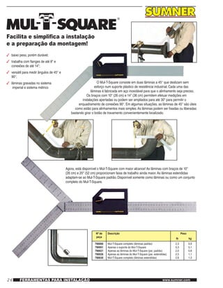 26 www.sumner.comFERRAMENTAS PARA INSTALAÇÃO
Facilita e simplifica a instalação
e a preparação da montagem!
3	 baixo peso, porém durável;
3	 trabalha com flanges de até 8" e
conexões de até 14";
3	 versátil para medir ângulos de 45° e
90°;
3	 lâminas gravadas no sistema
imperial e sistema métrico
O Mul-T-Square consiste em duas lâminas a 45° que deslizam sem
esforço num suporte plástico de resistência industrial. Cada uma das
lâminas é fabricada em aço inoxidável para que o alinhamento seja preciso.
Os braços com 10" (26 cm) e 14" (36 cm) permitem efetuar medições em
instalações apertadas ou podem ser ampliados para até 30" para permitir o
enquadramento de conexões 90°. Em algumas situações, as lâminas de 45° são úteis
como estão para alinhamentos mais simples.As lâminas podem ser fixadas ou liberadas
bastando girar o botão de travamento convenientemente localizado.
Agora, está disponível o Mul-T-Square com maior alcance! As lâminas com braços de 10"
(26 cm) e 20" (52 cm) proporcionam faixa de trabalho ainda maior.As lâminas estendidas
adaptam-se ao Mul-T-Square padrão. Disponível somente como lâminas ou como um conjunto
completo do Mul-T-Square.
Nº de
peça
Descrição Peso
lb kg
790000
790001
790021
790026
790030
Mul-T-Square completo (lâminas padrão)
Apenas o suporte do Mul-T-Square
Apenas as lâminas do Mul-T-Square (par, padrão)
Apenas as lâminas do Mul-T-Square (par, estendidas)
Mul-T-Square completo (lâminas estendidas)
2,3
0,3
2,0
2,5
2,8
0,9
0,1
0,8
1,1
1,3
 