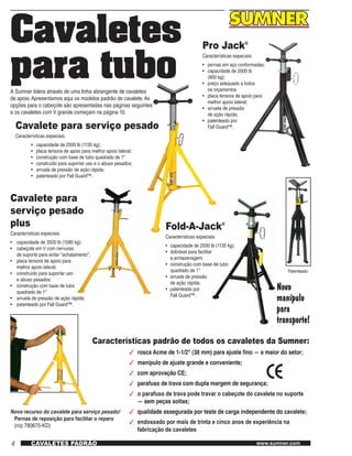 4 www.sumner.comCAVALETES PADRÃO
Cavaletes
para tuboA Sumner lidera através de uma linha abrangente de cavaletes
de apoio.Apresentamos aqui os modelos padrão de cavalete.As
opções para o cabeçote são apresentadas nas páginas seguintes
e os cavaletes com V grande começam na página 10.
Cavalete para serviço pesado
Características especiais:
•	 capacidade de 2500 lb (1135 kg);
•	 placa tensora de apoio para melhor apoio lateral;
•	 construção com base de tubo quadrado de 1"
•	 construído para suportar uso e o abuso pesados;
•	 arruela de pressão de ação rápida;
•	 patenteado por Fall Guard™.
Pro Jack®
Características especiais:
•	 pernas em aço conformadas;
•	 capacidade de 2000 lb
	 (900 kg);
•	 preço adequado a todos
	 os orçamentos
•	 placa tensora de apoio para
	melhor apoio lateral;
•	 arruela de pressão
	de ação rápida;
•	 patenteado por
	 Fall Guard™.
Fold-A-Jack®
Características especiais:
•	 capacidade de 2500 lb (1135 kg);
•	 dobrável para facilitar
	 a armazenagem;
•	 construção com base de tubo
	 quadrado de 1"
•	 arruela de pressão
	 de ação rápida;
•	 patenteado por
	 Fall Guard™.
Características padrão de todos os cavaletes da Sumner:
3	 rosca Acme de 1-1/2" (38 mm) para ajuste fino — a maior do setor;
3	 manípulo de ajuste grande e conveniente;
3	 com aprovação CE;
3	 parafuso de trava com dupla margem de segurança;
3	 o parafuso de trava pode travar o cabeçote do cavalete no suporte
	 — sem peças soltas;
3	 qualidade assegurada por teste de carga independente do cavalete;
3	 endossado por mais de trinta e cinco anos de experiência na
	 fabricação de cavaletes
Novo
manípulo
para
transporte!
Novo recurso do cavalete para serviço pesado!
Pernas de reposição para facilitar o reparo
   (n/p 780675-KD)
Patenteado
Cavalete para
serviço pesado
plus
Características especiais:
•	 capacidade de 3500 lb (1580 kg);
•	 cabeçote em V com nervuras
	 de suporte para evitar "achatamento";
•	 placa tensora de apoio para
	 melhor apoio lateral;
•	 construído para suportar uso
	 e abuso pesados;
•	 construção com base de tubo
	 quadrado de 1"
•	 arruela de pressão de ação rápida;
•	 patenteado por Fall Guard™.
 