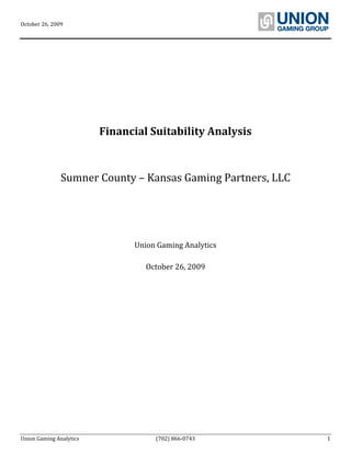 October 26, 2009      
Union Gaming Analytics  (702) 866‐0743  1 
 
 
 
 
 
 
 
Financial Suitability Analysis 
 
 
Sumner County – Kansas Gaming Partners, LLC 
 
 
 
 
 
 
Uni ics 
 
on Gaming Analyt
 
October 26, 2009 
 
 
 