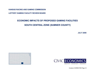 Contains CORRECTED Page 18
KANSAS RACING AND GAMING COMMISSION
LOTTERY GAMING FACILITY REVIEW BOARD
ECONOMIC IMPACTS OF PROPOSED GAMING FACILITIES
SOUTH CENTRAL ZONE (SUMNER COUNTY)
JULY 2008
 