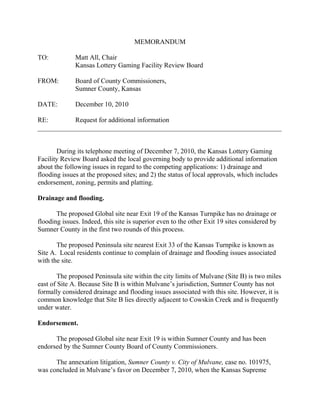 MEMORANDUM

TO:           Matt All, Chair
              Kansas Lottery Gaming Facility Review Board

FROM:         Board of County Commissioners,
              Sumner County, Kansas

DATE:         December 10, 2010

RE:        Request for additional information
________________________________________________________________________


       During its telephone meeting of December 7, 2010, the Kansas Lottery Gaming
Facility Review Board asked the local governing body to provide additional information
about the following issues in regard to the competing applications: 1) drainage and
flooding issues at the proposed sites; and 2) the status of local approvals, which includes
endorsement, zoning, permits and platting.

Drainage and flooding.

       The proposed Global site near Exit 19 of the Kansas Turnpike has no drainage or
flooding issues. Indeed, this site is superior even to the other Exit 19 sites considered by
Sumner County in the first two rounds of this process.

       The proposed Peninsula site nearest Exit 33 of the Kansas Turnpike is known as
Site A. Local residents continue to complain of drainage and flooding issues associated
with the site.

        The proposed Peninsula site within the city limits of Mulvane (Site B) is two miles
east of Site A. Because Site B is within Mulvane’s jurisdiction, Sumner County has not
formally considered drainage and flooding issues associated with this site. However, it is
common knowledge that Site B lies directly adjacent to Cowskin Creek and is frequently
under water.

Endorsement.

      The proposed Global site near Exit 19 is within Sumner County and has been
endorsed by the Sumner County Board of County Commissioners.

      The annexation litigation, Sumner County v. City of Mulvane, case no. 101975,
was concluded in Mulvane’s favor on December 7, 2010, when the Kansas Supreme
 