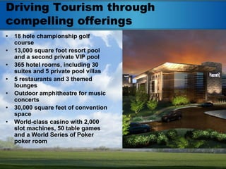 Driving Tourism through
compelling offerings
•   18 hole championship golf
    course
•   13,000 square foot resort pool
    and a second private VIP pool
•   365 hotel rooms, including 30
    suites and 5 private pool villas
•   5 restaurants and 3 themed
    lounges
•   Outdoor amphitheatre for music
    concerts
•   30,000 square feet of convention
    space
•   World-class casino with 2,000
    slot machines, 50 table games
    and a World Series of Poker
    poker room
 