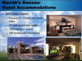 Harrah’s Kansas:
Guest Accommodations
• 365 hotel rooms
  – 5 luxury 2 - 3 bedroom pool
    villas
  – 30 well-appointed suites
  – 140 premium rooms
  – 190 limited service rooms
 