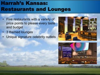 Harrah’s Kansas:
Restaurants and Lounges
• Five restaurants with a variety of
  price points to please every taste
  and budget
• 3 themed lounges
• Unique signature celebrity outlets
 