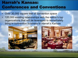 Harrah’s Kansas:
Conferences and Conventions
• Over 30,000 square feet of convention space
• 120,000 existing relationships with the nation’s top
  organizations that will be leveraged to immediately
  bring in convention business to Harrah’s Kansas
 