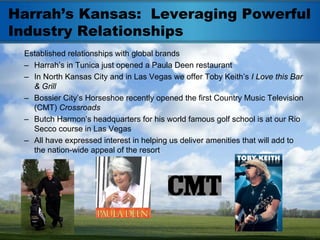 Harrah’s Kansas: Leveraging Powerful
Industry Relationships
 Established relationships with global brands
 – Harrah’s in Tunica just opened a Paula Deen restaurant
 – In North Kansas City and in Las Vegas we offer Toby Keith’s I Love this Bar
   & Grill
 – Bossier City’s Horseshoe recently opened the first Country Music Television
   (CMT) Crossroads
 – Butch Harmon’s headquarters for his world famous golf school is at our Rio
   Secco course in Las Vegas
 – All have expressed interest in helping us deliver amenities that will add to
   the nation-wide appeal of the resort
 