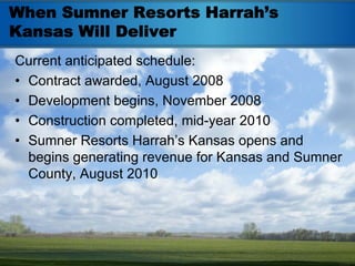 When Sumner Resorts Harrah’s
Kansas Will Deliver
Current anticipated schedule:
• Contract awarded, August 2008
• Development begins, November 2008
• Construction completed, mid-year 2010
• Sumner Resorts Harrah’s Kansas opens and
  begins generating revenue for Kansas and Sumner
  County, August 2010
 