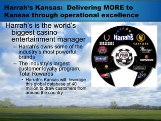 Harrah’s Kansas: Delivering MORE to
Kansas through operational excellence
Harrah’s is the world’s
 biggest casino
 entertainment manager
  – Harrah’s owns some of the
    industry’s most powerful
    brands
  – The industry’s largest
    customer loyalty program,
    Total Rewards
     • Harrah’s Kansas will leverage
       this global database of 40
       million to draw customers from
       around the country
 
