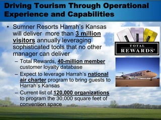 Driving Tourism Through Operational
Experience and Capabilities
• Sumner Resorts Harrah’s Kansas
  will deliver more than 3 million
  visitors annually leveraging
  sophisticated tools that no other
  manager can deliver
  – Total Rewards, 40-million member
    customer loyalty database
  – Expect to leverage Harrah’s national
    air charter program to bring guests to
    Harrah’s Kansas
  – Current list of 120,000 organizations
    to program the 30,000 square feet of
    convention space
 