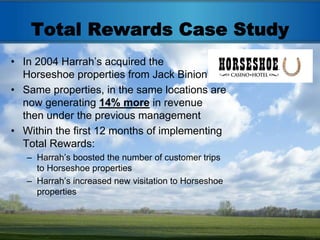 Total Rewards Case Study
• In 2004 Harrah’s acquired the
  Horseshoe properties from Jack Binion
• Same properties, in the same locations are
  now generating 14% more in revenue
  then under the previous management
• Within the first 12 months of implementing
  Total Rewards:
   – Harrah’s boosted the number of customer trips
     to Horseshoe properties
   – Harrah’s increased new visitation to Horseshoe
     properties
 
