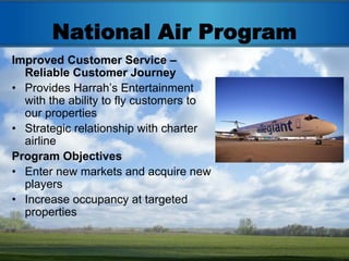 National Air Program
Improved Customer Service –
  Reliable Customer Journey
• Provides Harrah’s Entertainment
  with the ability to fly customers to
  our properties
• Strategic relationship with charter
  airline
Program Objectives
• Enter new markets and acquire new
  players
• Increase occupancy at targeted
  properties
 