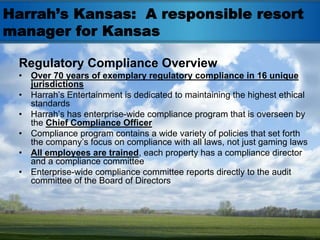 Harrah’s Kansas: A responsible resort
manager for Kansas

 Regulatory Compliance Overview
 •   Over 70 years of exemplary regulatory compliance in 16 unique
     jurisdictions
 •   Harrah’s Entertainment is dedicated to maintaining the highest ethical
     standards
 •   Harrah’s has enterprise-wide compliance program that is overseen by
     the Chief Compliance Officer
 •   Compliance program contains a wide variety of policies that set forth
     the company’s focus on compliance with all laws, not just gaming laws
 •   All employees are trained, each property has a compliance director
     and a compliance committee
 •   Enterprise-wide compliance committee reports directly to the audit
     committee of the Board of Directors
 