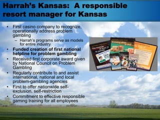 Harrah’s Kansas: A responsible
resort manager for Kansas
•   First casino company to recognize,
    operationally address problem
    gambling
     – Harrah’s programs serve as models
       for entire industry
•   Funded creation of first national
    helpline for problem gambling
•   Received first corporate award given
    by National Council on Problem
    Gambling
•   Regularly contribute to and assist
    international, national and local
    problem-gambling agencies
•   First to offer nationwide self-
    exclusion, self-restriction
•   Commitment to effective responsible
    gaming training for all employees
 
