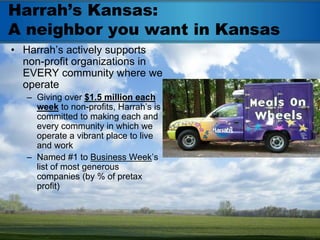 Harrah’s Kansas:
A neighbor you want in Kansas
• Harrah’s actively supports
  non-profit organizations in
  EVERY community where we
  operate
   – Giving over $1.5 million each
     week to non-profits, Harrah’s is
     committed to making each and
     every community in which we
     operate a vibrant place to live
     and work
   – Named #1 to Business Week’s
     list of most generous
     companies (by % of pretax
     profit)
 