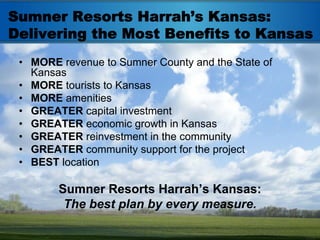 Sumner Resorts Harrah’s Kansas:
Delivering the Most Benefits to Kansas
 • MORE revenue to Sumner County and the State of
   Kansas
 • MORE tourists to Kansas
 • MORE amenities
 • GREATER capital investment
 • GREATER economic growth in Kansas
 • GREATER reinvestment in the community
 • GREATER community support for the project
 • BEST location

        Sumner Resorts Harrah’s Kansas:
         The best plan by every measure.
 