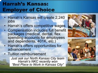 Harrah’s Kansas:
Employer of Choice
• Harrah’s Kansas will create 2,240
  jobs
• Harrah’s offers competitive wages
• Compensation includes full benefit
  packages (medical, dental, flex
  spending accounts for employees
  and dependents, 401K, etc.)
• Harrah’s offers opportunities for
  advancement
• Tuition reimbursement
    Just ask our North Kansas City team
         Harrah’s NKC recently won
    “Best Place to Work in Kansas City”
 