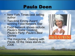 Paula Deen
• New York Times best selling
  author
• Two-time Emmy Award
  winning Food Network Star
• Food Network shows include:
  Paula’s Home Cooking,
  Paula’s Party, Paula’s Best
  Dishes
• The magazine, Cooking with
  Paula, hit the news stands in
  2006
 