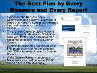 The Best Plan by Every
    Measure and Every Report
• Experts for the Kansas Lottery
  Commission and Facility Review Board
  agree that Harrah’s Kansas will generate
  the most revenue for the State of
  Kansas
• Christiansen Capital projects Harrah’s
  Kansas to generate at least $8M more
  each year for the state and more than
  half a million dollars more to Sumner
  County
• Cummings Associates projects at least
  $7M more each year for the state and
  over $800K more each year for Sumner
  County
• Wells Gaming Research projects a
  Mulvane location will generate $50-60
  million more in total revenues
 