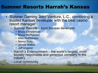 Sumner Resorts Harrah’s Kansas
 • Sumner Gaming Joint Venture, L.C., combining a
   trusted Kansas developer with the best casino
   resort manager
   – Sumner Resorts – local Kansas developer
      •   Bruce Christenson
      •   Bruce McPherson
      •   Mike McPherson
      •   Nancy Seitz
      •   James Walker
      •   Jeff Ungerer
   – Harrah’s Entertainment – the world’s largest, most
     socially responsible and generous company in the
     industry
   – Local community
 