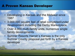 A Proven Kansas Developer

 • Developing in Kansas and the Midwest since
   1987
 • 3,000,000 square feet of retail completed/under
   development including the Derby Marketplace
 • Over 4,000 multi-family units, numerous single
   family developments
 • Sumner Resorts Harrah’s Kansas is the only
   Sumner County proposal put forth by a Kansas
   developer
 