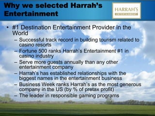 Why we selected Harrah’s
Entertainment
• #1 Destination Entertainment Provider in the
  World
  – Successful track record in building tourism related to
    casino resorts
  – Fortune 500 ranks Harrah’s Entertainment #1 in
    casino industry
  – Serve more guests annually than any other
    entertainment company
  – Harrah’s has established relationships with the
    biggest names in the entertainment business
  – Business Week ranks Harrah’s as the most generous
    company in the US (by % of pretax profit)
  – The leader in responsible gaming programs
 