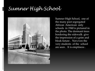 Sumner High School
                Sumner High School, one of
                the many past segregated
                African American only
                schools in 1940 is pictured in
                the photo. The dormant trees
                bordering the sidewalk give
                the impression of a grim and
                bleak future . Not even the
                very students of the school
                are seen . It is emptiness .
 