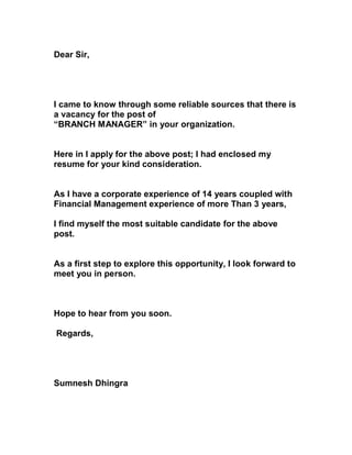 Dear Sir,




I came to know through some reliable sources that there is
a vacancy for the post of
“BRANCH MANAGER” in your organization.


Here in I apply for the above post; I had enclosed my
resume for your kind consideration.


As I have a corporate experience of 14 years coupled with
Financial Management experience of more Than 3 years,

I find myself the most suitable candidate for the above
post.


As a first step to explore this opportunity, I look forward to
meet you in person.



Hope to hear from you soon.

Regards,




Sumnesh Dhingra
 