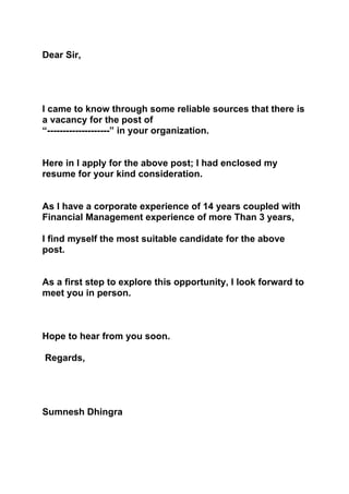 Dear Sir,




I came to know through some reliable sources that there is
a vacancy for the post of
“--------------------” in your organization.


Here in I apply for the above post; I had enclosed my
resume for your kind consideration.


As I have a corporate experience of 14 years coupled with
Financial Management experience of more Than 3 years,

I find myself the most suitable candidate for the above
post.


As a first step to explore this opportunity, I look forward to
meet you in person.



Hope to hear from you soon.

Regards,




Sumnesh Dhingra
 