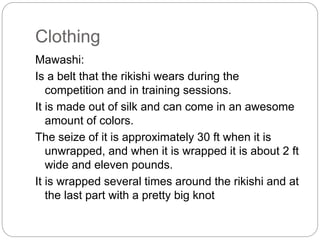 Clothing
Mawashi:
Is a belt that the rikishi wears during the
competition and in training sessions.
It is made out of silk and can come in an awesome
amount of colors.
The seize of it is approximately 30 ft when it is
unwrapped, and when it is wrapped it is about 2 ft
wide and eleven pounds.
It is wrapped several times around the rikishi and at
the last part with a pretty big knot
 