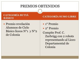 CATEGORÍA BUTIÁ BÁSICOCATEGORÍA SUMO LIBREPremio revelación Alumnos de Ciclo Básico liceos N°1  y N°2 de Colonia1° Premio2° PremioCompite Prof. C. Zurbrigg con 2 robots representando al Liceo Departamental de ColoniaPREMIOS OBTENIDOS