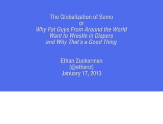 The Globalization of Sumo
                 or
Why Fat Guys From Around the World
     Want to Wrestle in Diapers
   and Why That’s a Good Thing


         Ethan Zuckerman
            (@ethanz)
         January 17, 2013
 