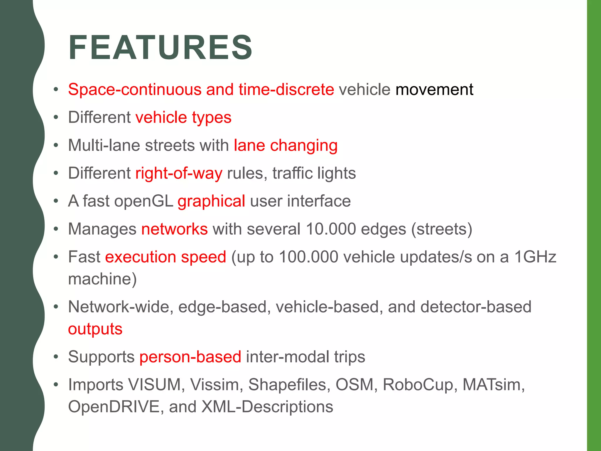 FEATURES
• Space-continuous and time-discrete vehicle movement
• Different vehicle types
• Multi-lane streets with lane changing
• Different right-of-way rules, traffic lights
• A fast openGL graphical user interface
• Manages networks with several 10.000 edges (streets)
• Fast execution speed (up to 100.000 vehicle updates/s on a 1GHz
machine)
• Network-wide, edge-based, vehicle-based, and detector-based
outputs
• Supports person-based inter-modal trips
• Imports VISUM, Vissim, Shapefiles, OSM, RoboCup, MATsim,
OpenDRIVE, and XML-Descriptions
 