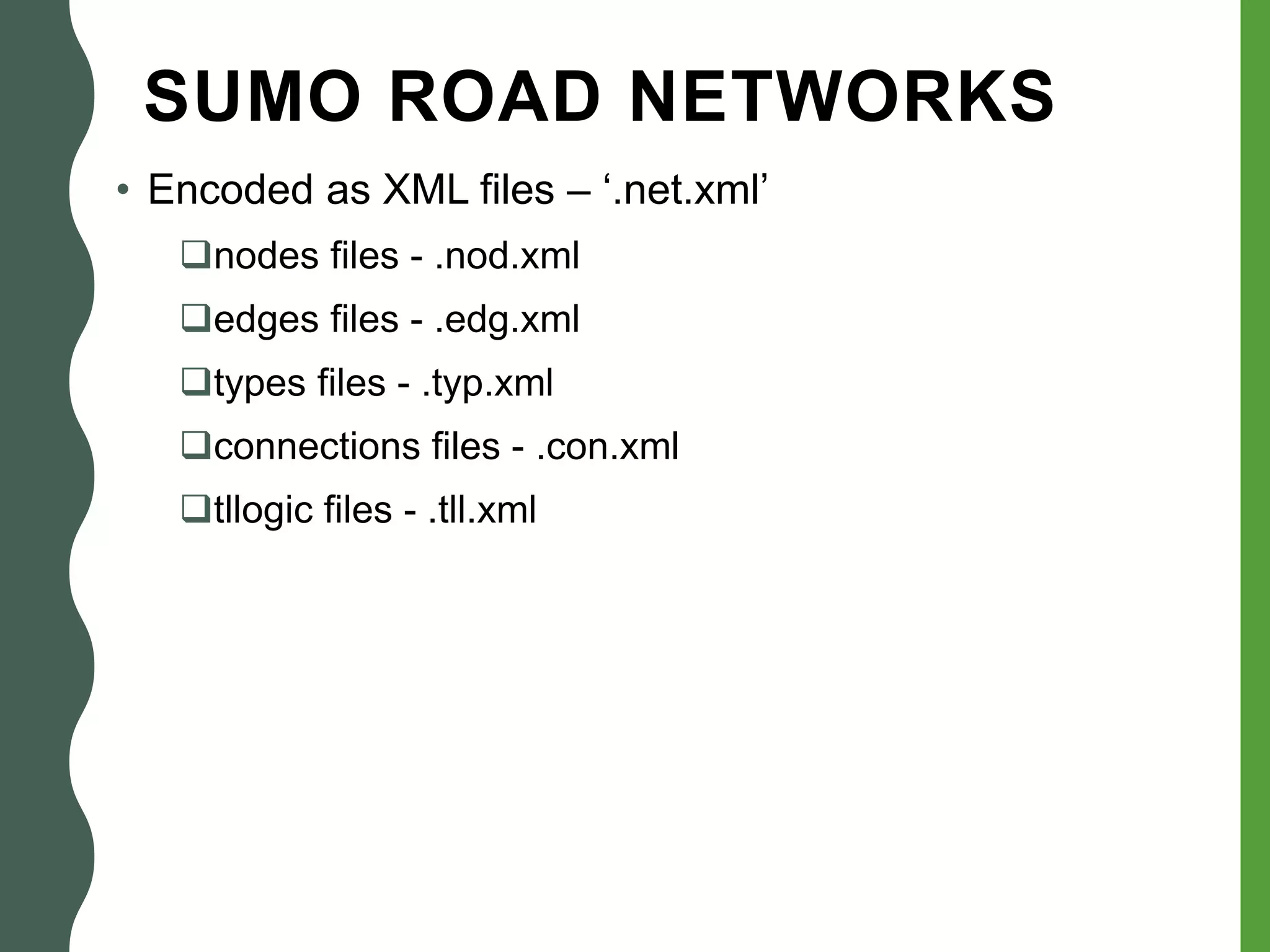 SUMO ROAD NETWORKS
• Encoded as XML files – ‘.net.xml’
nodes files - .nod.xml
edges files - .edg.xml
types files - .typ.xml
connections files - .con.xml
tllogic files - .tll.xml
 