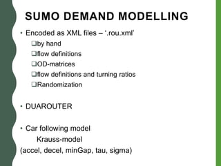 SUMO DEMAND MODELLING
• Encoded as XML files – ‘.rou.xml’
by hand
flow definitions
OD-matrices
flow definitions and turning ratios
Randomization
• DUAROUTER
• Car following model
Krauss-model
(accel, decel, minGap, tau, sigma)
 