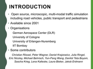 INTRODUCTION
• Open source, microscopic, multi-modal traffic simulation
including road vehicles, public transport and pedestrians
• Available since 2001
• Organisations
German Aerospace Center (DLR)
University of Cologne
University of Erlangen-Nuremberg
IIT Bombay
• Some contributors
Christian Rössel, Peter Wagner, Daniel Krajzewicz, Julia Ringel,
Eric Nicolay, Michael Behrisch, Yun-Pang Wang, Danilot Teta Boyom,
Sascha Krieg, Lena Kalleske, Laura Bieker, Jakob Erdmann
 