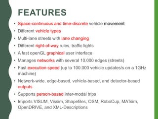 FEATURES
• Space-continuous and time-discrete vehicle movement
• Different vehicle types
• Multi-lane streets with lane changing
• Different right-of-way rules, traffic lights
• A fast openGL graphical user interface
• Manages networks with several 10.000 edges (streets)
• Fast execution speed (up to 100.000 vehicle updates/s on a 1GHz
machine)
• Network-wide, edge-based, vehicle-based, and detector-based
outputs
• Supports person-based inter-modal trips
• Imports VISUM, Vissim, Shapefiles, OSM, RoboCup, MATsim,
OpenDRIVE, and XML-Descriptions
 