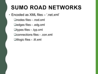 SUMO ROAD NETWORKS
• Encoded as XML files – ‘.net.xml’
nodes files - .nod.xml
edges files - .edg.xml
types files - .typ.xml
connections files - .con.xml
tllogic files - .tll.xml
 